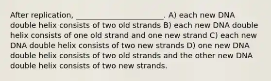 After replication, _______________________. A) each new DNA double helix consists of two old strands B) each new DNA double helix consists of one old strand and one new strand C) each new DNA double helix consists of two new strands D) one new DNA double helix consists of two old strands and the other new DNA double helix consists of two new strands.