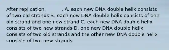 After replication, ______. A. each new DNA double helix consists of two old strands B. each new DNA double helix consists of one old strand and one new strand C. each new DNA double helix consists of two new strands D. one new DNA double helix consists of two old strands and the other new DNA double helix consists of two new strands