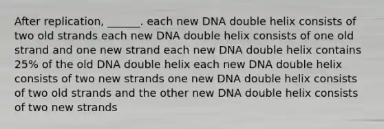 After replication, ______. each new DNA double helix consists of two old strands each new DNA double helix consists of one old strand and one new strand each new DNA double helix contains 25% of the old DNA double helix each new DNA double helix consists of two new strands one new DNA double helix consists of two old strands and the other new DNA double helix consists of two new strands