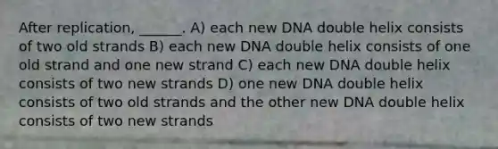 After replication, ______. A) each new DNA double helix consists of two old strands B) each new DNA double helix consists of one old strand and one new strand C) each new DNA double helix consists of two new strands D) one new DNA double helix consists of two old strands and the other new DNA double helix consists of two new strands