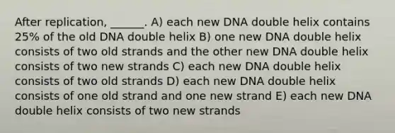 After replication, ______. A) each new DNA double helix contains 25% of the old DNA double helix B) one new DNA double helix consists of two old strands and the other new DNA double helix consists of two new strands C) each new DNA double helix consists of two old strands D) each new DNA double helix consists of one old strand and one new strand E) each new DNA double helix consists of two new strands