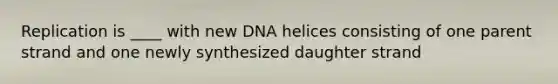 Replication is ____ with new DNA helices consisting of one parent strand and one newly synthesized daughter strand