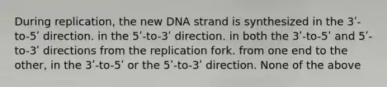 During replication, the new DNA strand is synthesized in the 3ʹ-to-5ʹ direction. in the 5ʹ-to-3ʹ direction. in both the 3ʹ-to-5ʹ and 5ʹ-to-3ʹ directions from the replication fork. from one end to the other, in the 3ʹ-to-5ʹ or the 5ʹ-to-3ʹ direction. None of the above