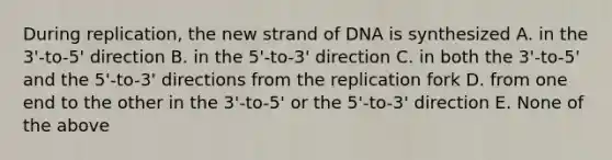 During replication, the new strand of DNA is synthesized A. in the 3'-to-5' direction B. in the 5'-to-3' direction C. in both the 3'-to-5' and the 5'-to-3' directions from the replication fork D. from one end to the other in the 3'-to-5' or the 5'-to-3' direction E. None of the above