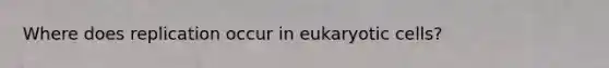 Where does replication occur in eukaryotic cells?