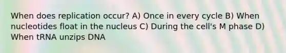 When does replication occur? A) Once in every cycle B) When nucleotides float in the nucleus C) During the cell's M phase D) When tRNA unzips DNA