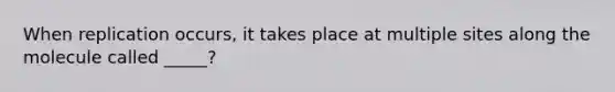 When replication occurs, it takes place at multiple sites along the molecule called _____?