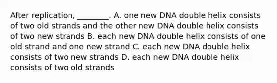 After replication, ________. A. one new DNA double helix consists of two old strands and the other new DNA double helix consists of two new strands B. each new DNA double helix consists of one old strand and one new strand C. each new DNA double helix consists of two new strands D. each new DNA double helix consists of two old strands