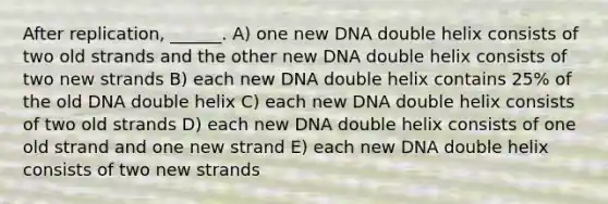 After replication, ______. A) one new DNA double helix consists of two old strands and the other new DNA double helix consists of two new strands B) each new DNA double helix contains 25% of the old DNA double helix C) each new DNA double helix consists of two old strands D) each new DNA double helix consists of one old strand and one new strand E) each new DNA double helix consists of two new strands