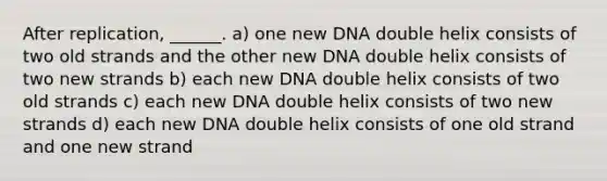 After replication, ______. a) one new DNA double helix consists of two old strands and the other new DNA double helix consists of two new strands b) each new DNA double helix consists of two old strands c) each new DNA double helix consists of two new strands d) each new DNA double helix consists of one old strand and one new strand