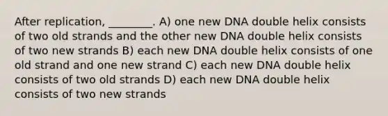 After replication, ________. A) one new DNA double helix consists of two old strands and the other new DNA double helix consists of two new strands B) each new DNA double helix consists of one old strand and one new strand C) each new DNA double helix consists of two old strands D) each new DNA double helix consists of two new strands