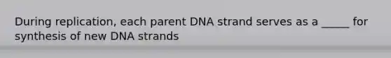 During replication, each parent DNA strand serves as a _____ for synthesis of new DNA strands