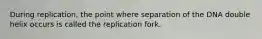 During replication, the point where separation of the DNA double helix occurs is called the replication fork.