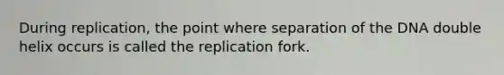 During replication, the point where separation of the DNA double helix occurs is called the replication fork.