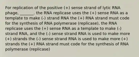 For replication of the positive (+) sense strand of lytic RNA phage, _______. the RNA replicase uses the (+) sense RNA as a template to make (-) strand RNA the (+) RNA strand must code for the synthesis of RNA polymerase (replicase), the RNA replicase uses the (+) sense RNA as a template to make (-) strand RNA, and the (-) sense strand RNA is used to make more (+) strands the (-) sense strand RNA is used to make more (+) strands the (+) RNA strand must code for the synthesis of RNA polymerase (replicase)