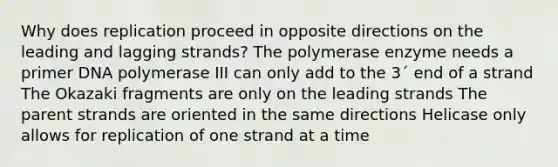 Why does replication proceed in opposite directions on the leading and lagging strands? The polymerase enzyme needs a primer DNA polymerase III can only add to the 3´ end of a strand The Okazaki fragments are only on the leading strands The parent strands are oriented in the same directions Helicase only allows for replication of one strand at a time