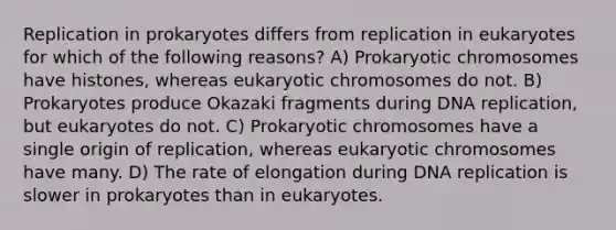 Replication in prokaryotes differs from replication in eukaryotes for which of the following reasons? A) Prokaryotic chromosomes have histones, whereas eukaryotic chromosomes do not. B) Prokaryotes produce Okazaki fragments during <a href='https://www.questionai.com/knowledge/kofV2VQU2J-dna-replication' class='anchor-knowledge'>dna replication</a>, but eukaryotes do not. C) Prokaryotic chromosomes have a single origin of replication, whereas eukaryotic chromosomes have many. D) The rate of elongation during DNA replication is slower in prokaryotes than in eukaryotes.