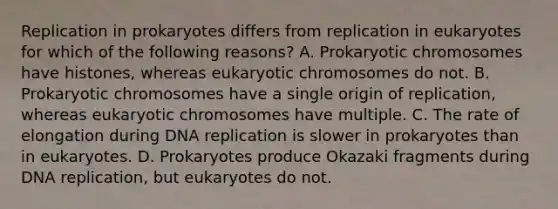 Replication in prokaryotes differs from replication in eukaryotes for which of the following reasons? A. Prokaryotic chromosomes have histones, whereas eukaryotic chromosomes do not. B. Prokaryotic chromosomes have a single origin of replication, whereas eukaryotic chromosomes have multiple. C. The rate of elongation during DNA replication is slower in prokaryotes than in eukaryotes. D. Prokaryotes produce Okazaki fragments during DNA replication, but eukaryotes do not.