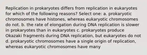 Replication in prokaryotes differs from replication in eukaryotes for which of the following reasons? Select one: a. prokaryotic chromosomes have histones, whereas eukaryotic chromosomes do not. b. the rate of elongation during DNA replication is slower in prokaryotes than in eukaryotes c. prokaryotes produce Okazaki fragments during DNA replication, but eukaryotes do not d. prokaryotic chromosomes have a single origin of replication, whereas eukaryotic chromosomes have many