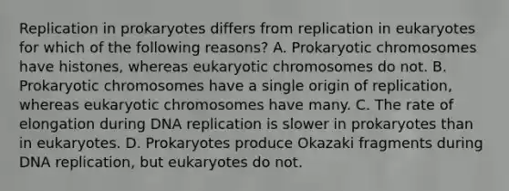 Replication in prokaryotes differs from replication in eukaryotes for which of the following reasons? A. Prokaryotic chromosomes have histones, whereas eukaryotic chromosomes do not. B. Prokaryotic chromosomes have a single origin of replication, whereas eukaryotic chromosomes have many. C. The rate of elongation during DNA replication is slower in prokaryotes than in eukaryotes. D. Prokaryotes produce Okazaki fragments during DNA replication, but eukaryotes do not.