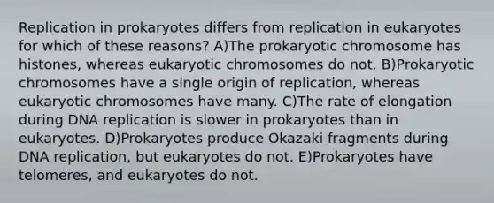 Replication in prokaryotes differs from replication in eukaryotes for which of these reasons? A)The prokaryotic chromosome has histones, whereas eukaryotic chromosomes do not. B)Prokaryotic chromosomes have a single origin of replication, whereas eukaryotic chromosomes have many. C)The rate of elongation during DNA replication is slower in prokaryotes than in eukaryotes. D)Prokaryotes produce Okazaki fragments during DNA replication, but eukaryotes do not. E)Prokaryotes have telomeres, and eukaryotes do not.