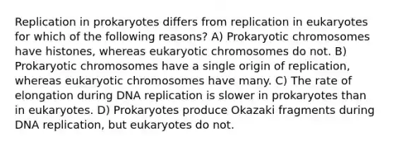 Replication in prokaryotes differs from replication in eukaryotes for which of the following reasons? A) Prokaryotic chromosomes have histones, whereas eukaryotic chromosomes do not. B) Prokaryotic chromosomes have a single origin of replication, whereas eukaryotic chromosomes have many. C) The rate of elongation during <a href='https://www.questionai.com/knowledge/kofV2VQU2J-dna-replication' class='anchor-knowledge'>dna replication</a> is slower in prokaryotes than in eukaryotes. D) Prokaryotes produce Okazaki fragments during DNA replication, but eukaryotes do not.