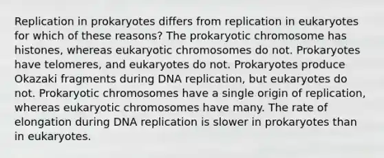 Replication in prokaryotes differs from replication in eukaryotes for which of these reasons? The prokaryotic chromosome has histones, whereas eukaryotic chromosomes do not. Prokaryotes have telomeres, and eukaryotes do not. Prokaryotes produce Okazaki fragments during DNA replication, but eukaryotes do not. Prokaryotic chromosomes have a single origin of replication, whereas eukaryotic chromosomes have many. The rate of elongation during DNA replication is slower in prokaryotes than in eukaryotes.