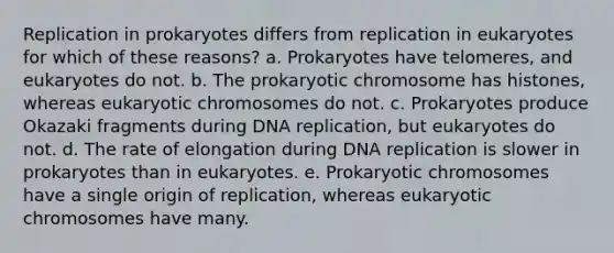 Replication in prokaryotes differs from replication in eukaryotes for which of these reasons? a. Prokaryotes have telomeres, and eukaryotes do not. b. The prokaryotic chromosome has histones, whereas eukaryotic chromosomes do not. c. Prokaryotes produce Okazaki fragments during DNA replication, but eukaryotes do not. d. The rate of elongation during DNA replication is slower in prokaryotes than in eukaryotes. e. Prokaryotic chromosomes have a single origin of replication, whereas eukaryotic chromosomes have many.