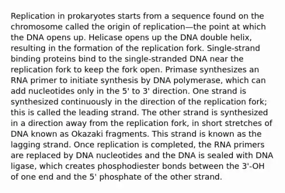 Replication in prokaryotes starts from a sequence found on the chromosome called the origin of replication—the point at which the DNA opens up. Helicase opens up the DNA double helix, resulting in the formation of the replication fork. Single-strand binding proteins bind to the single-stranded DNA near the replication fork to keep the fork open. Primase synthesizes an RNA primer to initiate synthesis by DNA polymerase, which can add nucleotides only in the 5' to 3' direction. One strand is synthesized continuously in the direction of the replication fork; this is called the leading strand. The other strand is synthesized in a direction away from the replication fork, in short stretches of DNA known as Okazaki fragments. This strand is known as the lagging strand. Once replication is completed, the RNA primers are replaced by DNA nucleotides and the DNA is sealed with DNA ligase, which creates phosphodiester bonds between the 3'-OH of one end and the 5' phosphate of the other strand.