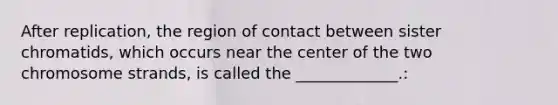 After replication, the region of contact between sister chromatids, which occurs near the center of the two chromosome strands, is called the _____________.: