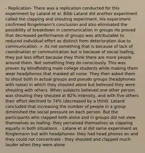 - Replication- There was a replication conducted for this experiment by Latané et al. Bibb Latané did another experiment called the clapping and shouting experiment. His experiment confirmed Ringelmann's conclusion and also eliminated the possibility of breakdown in communication in groups He proved that decreased performance of groups was attributable to reduced individual effort as distinct from deterioration due to communication.-> its not something that is because of lack of coordination or communication but is because of social loafing, they put less effort because they think there are more people around them. Not something they do consciously. This was proven by blindfolding male college students while making them wear headphones that masked all noise. They then asked them to shout both in actual groups and pseudo groups (headphones with noise) in which they shouted alone but believed they were shouting with others. When subjects believed one other person was shouting they shouted at 82% intensity, and with five others their effort declined to 74% (decreased by a third). Latané concluded that increasing the number of people in a group diminished the social pressure on each person. But the participants who clapped both alone and in groups did not view themselves as loafing- they perceived themselves as clapping equally in both situations. - Latane et al did same experiment as Ringlemann but with headphones- they had head phones on and they could not concentrate - they shouted and clapped much louder when they were alone