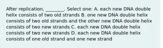 After replication, ________. Select one: A. each new DNA double helix consists of two old strands B. one new DNA double helix consists of two old strands and the other new DNA double helix consists of two new strands C. each new DNA double helix consists of two new strands D. each new DNA double helix consists of one old strand and one new strand