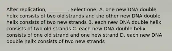 After replication, ________. Select one: A. one new DNA double helix consists of two old strands and the other new DNA double helix consists of two new strands B. each new DNA double helix consists of two old strands C. each new DNA double helix consists of one old strand and one new strand D. each new DNA double helix consists of two new strands