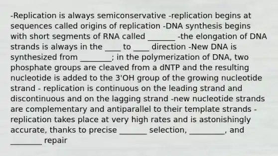 -Replication is always semiconservative -replication begins at sequences called origins of replication -DNA synthesis begins with short segments of RNA called _______ -the elongation of DNA strands is always in the ____ to ____ direction -New DNA is synthesized from ________; in the polymerization of DNA, two phosphate groups are cleaved from a dNTP and the resulting nucleotide is added to the 3'OH group of the growing nucleotide strand - replication is continuous on the leading strand and discontinuous and on the lagging strand -new nucleotide strands are complementary and antiparallel to their template strands -replication takes place at very high rates and is astonishingly accurate, thanks to precise _______ selection, _________, and ________ repair