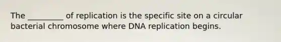 The _________ of replication is the specific site on a circular bacterial chromosome where DNA replication begins.