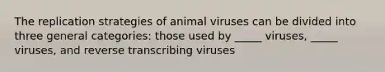 The replication strategies of animal viruses can be divided into three general categories: those used by _____ viruses, _____ viruses, and reverse transcribing viruses