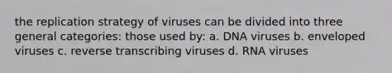 the replication strategy of viruses can be divided into three general categories: those used by: a. DNA viruses b. enveloped viruses c. reverse transcribing viruses d. RNA viruses