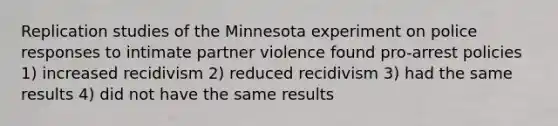 Replication studies of the Minnesota experiment on police responses to intimate partner violence found pro-arrest policies 1) increased recidivism 2) reduced recidivism 3) had the same results 4) did not have the same results