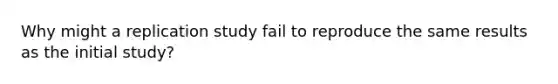 Why might a replication study fail to reproduce the same results as the initial study?