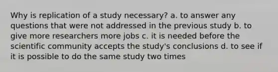 Why is replication of a study necessary? a. to answer any questions that were not addressed in the previous study b. to give more researchers more jobs c. it is needed before the scientific community accepts the study's conclusions d. to see if it is possible to do the same study two times