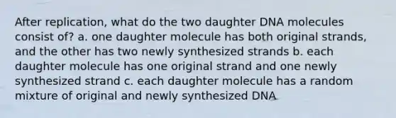 After replication, what do the two daughter DNA molecules consist of? a. one daughter molecule has both original strands, and the other has two newly synthesized strands b. each daughter molecule has one original strand and one newly synthesized strand c. each daughter molecule has a random mixture of original and newly synthesized DNA