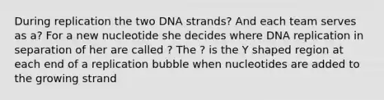 During replication the two DNA strands? And each team serves as a? For a new nucleotide she decides where DNA replication in separation of her are called ? The ? is the Y shaped region at each end of a replication bubble when nucleotides are added to the growing strand