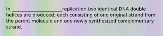 In ______________________replication two identical DNA double helices are produced, each consisting of one original strand from the parent molecule and one newly synthesized complementary strand.