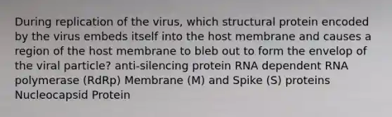 During replication of the virus, which structural protein encoded by the virus embeds itself into the host membrane and causes a region of the host membrane to bleb out to form the envelop of the viral particle? anti-silencing protein RNA dependent RNA polymerase (RdRp) Membrane (M) and Spike (S) proteins Nucleocapsid Protein