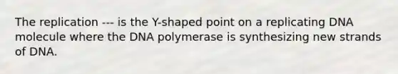 The replication --- is the Y-shaped point on a replicating DNA molecule where the DNA polymerase is synthesizing new strands of DNA.