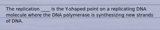 The replication ____ is the Y-shaped point on a replicating DNA molecule where the DNA polymerase is synthesizing new strands of DNA.