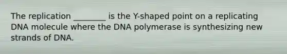 The replication ________ is the Y-shaped point on a replicating DNA molecule where the DNA polymerase is synthesizing new strands of DNA.