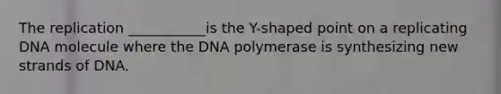 The replication ___________is the Y-shaped point on a replicating DNA molecule where the DNA polymerase is synthesizing new strands of DNA.