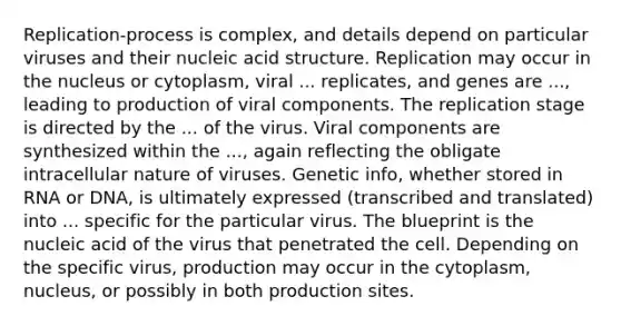 Replication-process is complex, and details depend on particular viruses and their nucleic acid structure. Replication may occur in the nucleus or cytoplasm, viral ... replicates, and genes are ..., leading to production of viral components. The replication stage is directed by the ... of the virus. Viral components are synthesized within the ..., again reflecting the obligate intracellular nature of viruses. Genetic info, whether stored in RNA or DNA, is ultimately expressed (transcribed and translated) into ... specific for the particular virus. The blueprint is the nucleic acid of the virus that penetrated the cell. Depending on the specific virus, production may occur in the cytoplasm, nucleus, or possibly in both production sites.