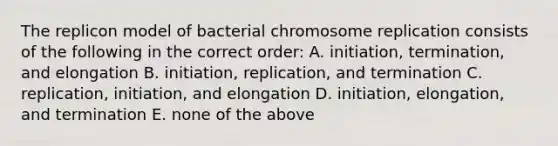 The replicon model of bacterial chromosome replication consists of the following in the correct order: A. initiation, termination, and elongation B. initiation, replication, and termination C. replication, initiation, and elongation D. initiation, elongation, and termination E. none of the above